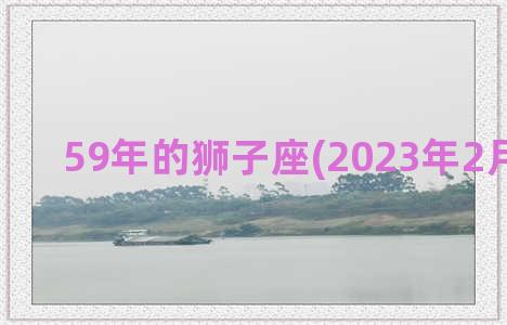 59年的狮子座(2023年2月狮子座)