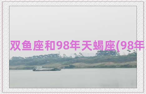 双鱼座和98年天蝎座(98年双鱼座女)