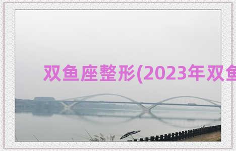 双鱼座整形(2023年双鱼座)