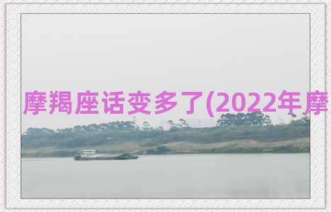 摩羯座话变多了(2022年摩羯座变了)