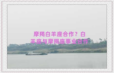 摩羯白羊座合作？白羊座与摩羯座事业合作