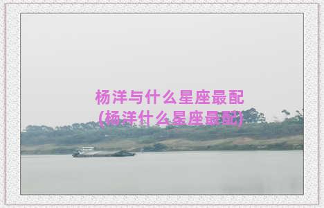 杨洋与什么星座最配(杨洋什么星座最配)