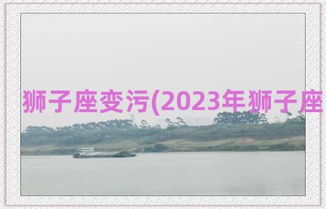 狮子座变污(2023年狮子座会变好吗)