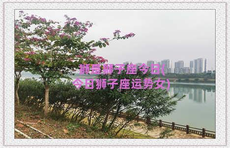 狮是狮子座今日(今日狮子座运势女)